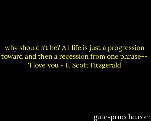 why shouldn't he? All life is just a progression toward and then a recession from one phrase-- 'I love you - F. Scott Fitzgerald