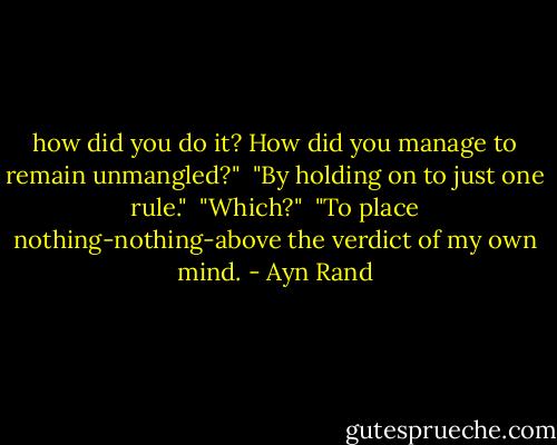 how did you do it? How did you manage to remain unmangled?" <br />"By holding on to just one rule." <br />"Which?" <br />"To place nothing-nothing-above the verdict of my own mind. - Ayn Rand