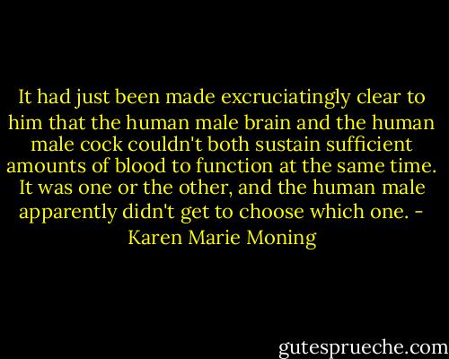 It had just been made excruciatingly clear to him that the human male brain and the human male cock couldn't both sustain sufficient amounts of blood to function at the same time. It was one or the other, and the human male apparently didn't get to choose which one. - Karen Marie Moning