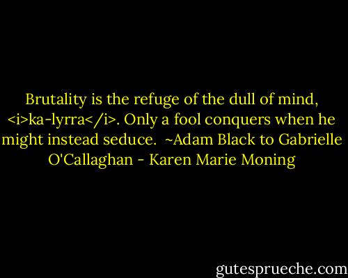 Brutality is the refuge of the dull of mind, <i>ka-lyrra</i>. Only a fool conquers when he might instead seduce.<br /><br />~Adam Black to Gabrielle O'Callaghan - Karen Marie Moning