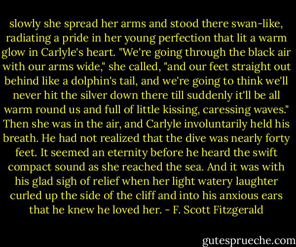 slowly she spread her arms and stood there swan-like, radiating a pride in her young perfection that lit a warm glow in Carlyle's heart. "We're going through the black air with our arms wide," she called, "and our feet straight out behind like a dolphin's tail, and we're going to think we'll never hit the silver down there till suddenly it'll be all warm round us and full of little kissing, caressing waves." Then she was in the air, and Carlyle involuntarily held his breath. He had not realized that the dive was nearly forty feet. It seemed an eternity before he heard the swift compact sound as she reached the sea. And it was with his glad sigh of relief when her light watery laughter curled up the side of the cliff and into his anxious ears that he knew he loved her. - F. Scott Fitzgerald