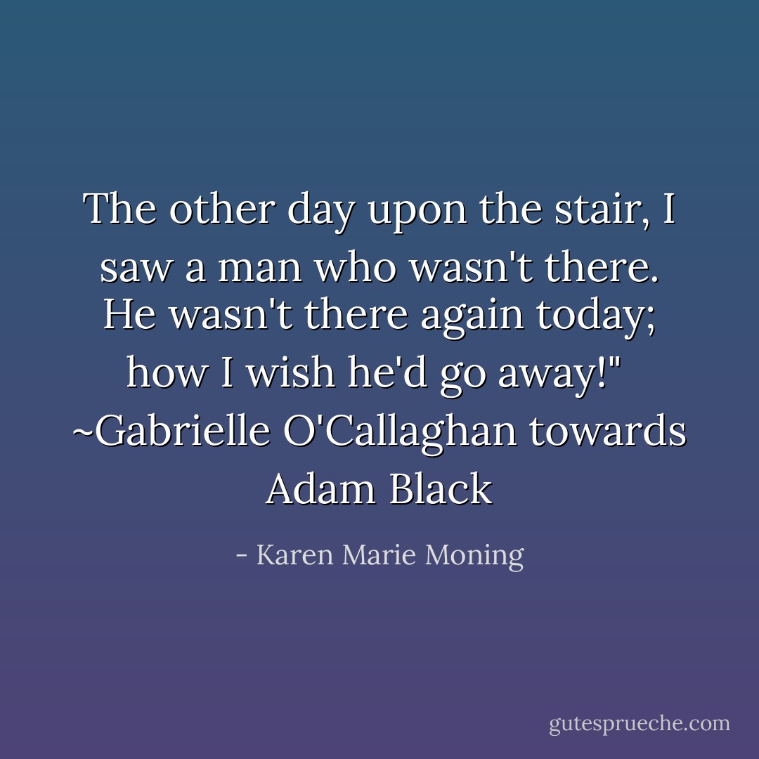 The other day upon the stair, I saw a man who wasn't there. He wasn't there again today; how I wish he'd go away!"<br /><br />~Gabrielle O'Callaghan towards Adam Black - Karen Marie Moning