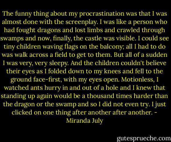 The funny thing about my procrastination was that I was almost done with the screenplay. I was like a person who had fought dragons and lost limbs and crawled through swamps and now, finally, the castle was visible. I could see tiny children waving flags on the balcony; all I had to do was walk across a field to get to them. But all of a sudden I was very, very sleepy. And the children couldn't believe their eyes as I folded down to my knees and fell to the ground face-first, with my eyes open. Motionless, I watched ants hurry in and out of a hole and I knew that standing up again would be a thousand times harder than the dragon or the swamp and so I did not even try. I just clicked on one thing after another after another. - Miranda July