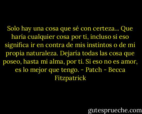 Solo hay una cosa que sé con certeza... Que haría cualquier cosa por ti, incluso si eso significa ir en contra de mis instintos o de mi propia naturaleza. Dejaría todas las cosa que poseo, hasta mi alma, por ti. Si eso no es amor, es lo mejor que tengo. - Patch - Becca Fitzpatrick