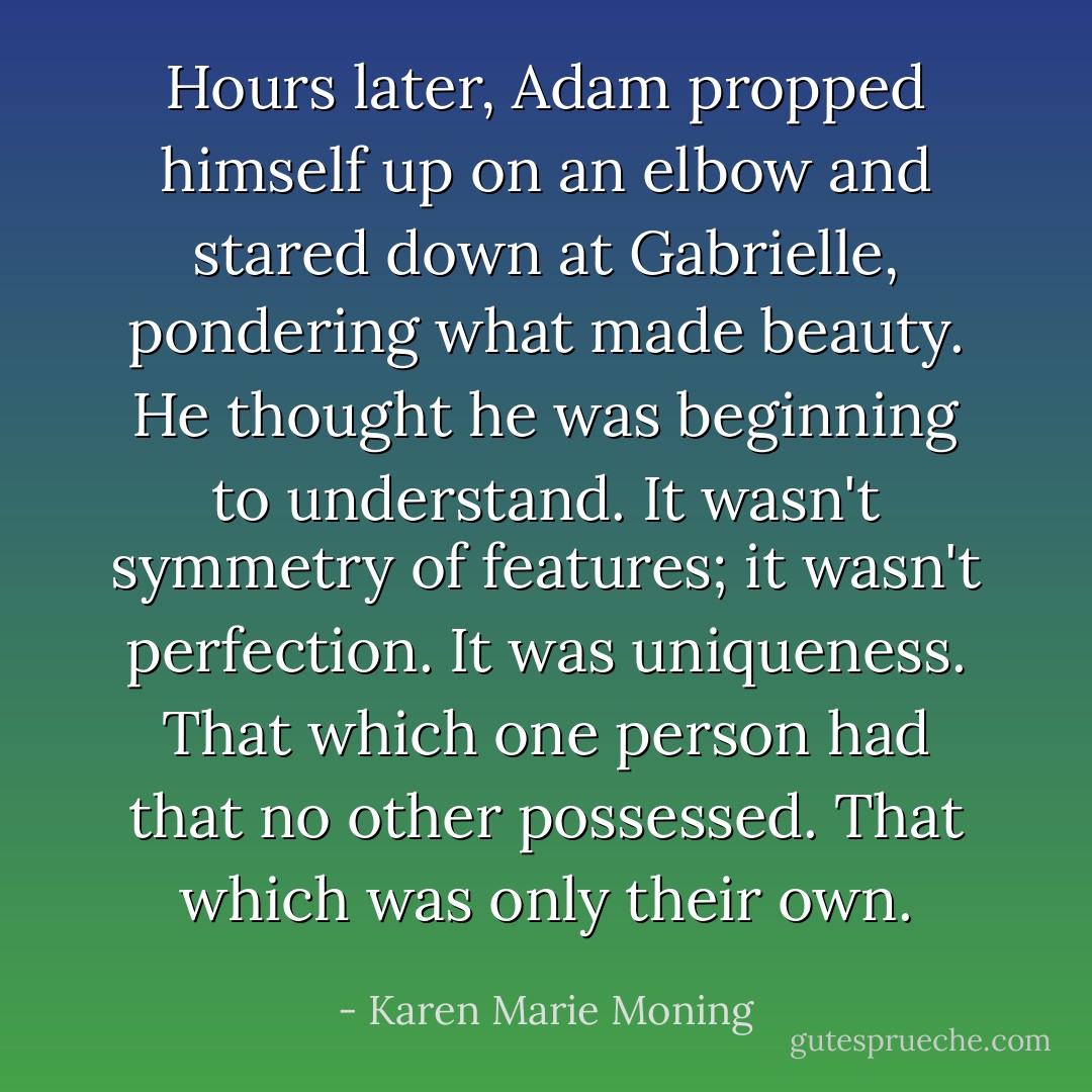Hours later, Adam propped himself up on an elbow and stared down at Gabrielle, pondering what made beauty.<br />He thought he was beginning to understand. It wasn't symmetry of features; it wasn't perfection. It was uniqueness. That which one person had that no other possessed. That which was only their own. - Karen Marie Moning