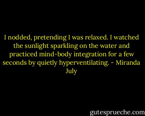 I nodded, pretending I was relaxed. I watched the sunlight sparkling on the water and practiced mind-body integration for a few seconds by quietly hyperventilating. - Miranda July