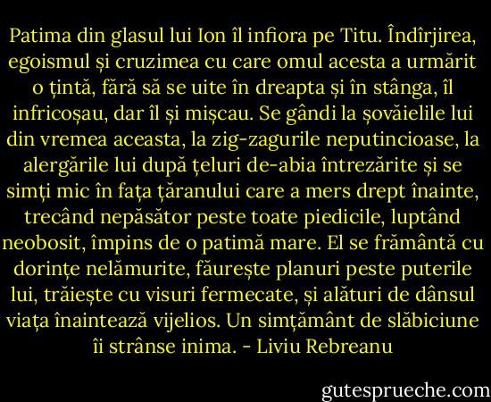 Patima din glasul lui Ion îl infiora pe Titu. Îndîrjirea, egoismul și cruzimea cu care omul acesta a urmărit o țintă, fără să se uite în dreapta și în stânga, îl infricoșau, dar îl și mișcau. Se gândi la șovăielile lui din vremea aceasta, la zig-zagurile neputincioase, la alergările lui după țeluri de-abia întrezărite și se simți mic în fața țăranului care a mers drept înainte, trecând nepăsător peste toate piedicile, luptând neobosit, împins de o patimă mare. El se frământă cu dorințe nelămurite, făurește planuri peste puterile lui, trăiește cu visuri fermecate, și alături de dânsul viața înaintează vijelios. Un simțământ de slăbiciune îi strânse inima. - Liviu Rebreanu