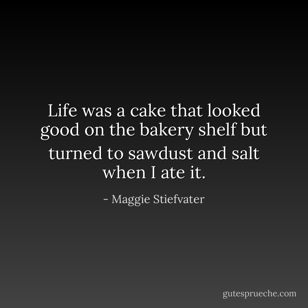 Life was a cake that looked good on the bakery shelf but turned to sawdust and salt when I ate it. - Maggie Stiefvater