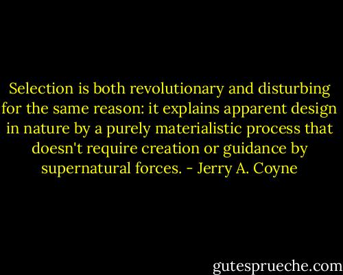 Selection is both revolutionary and disturbing for the same reason: it explains apparent design in nature by a purely materialistic process that doesn't require creation or guidance by supernatural forces. - Jerry A. Coyne
