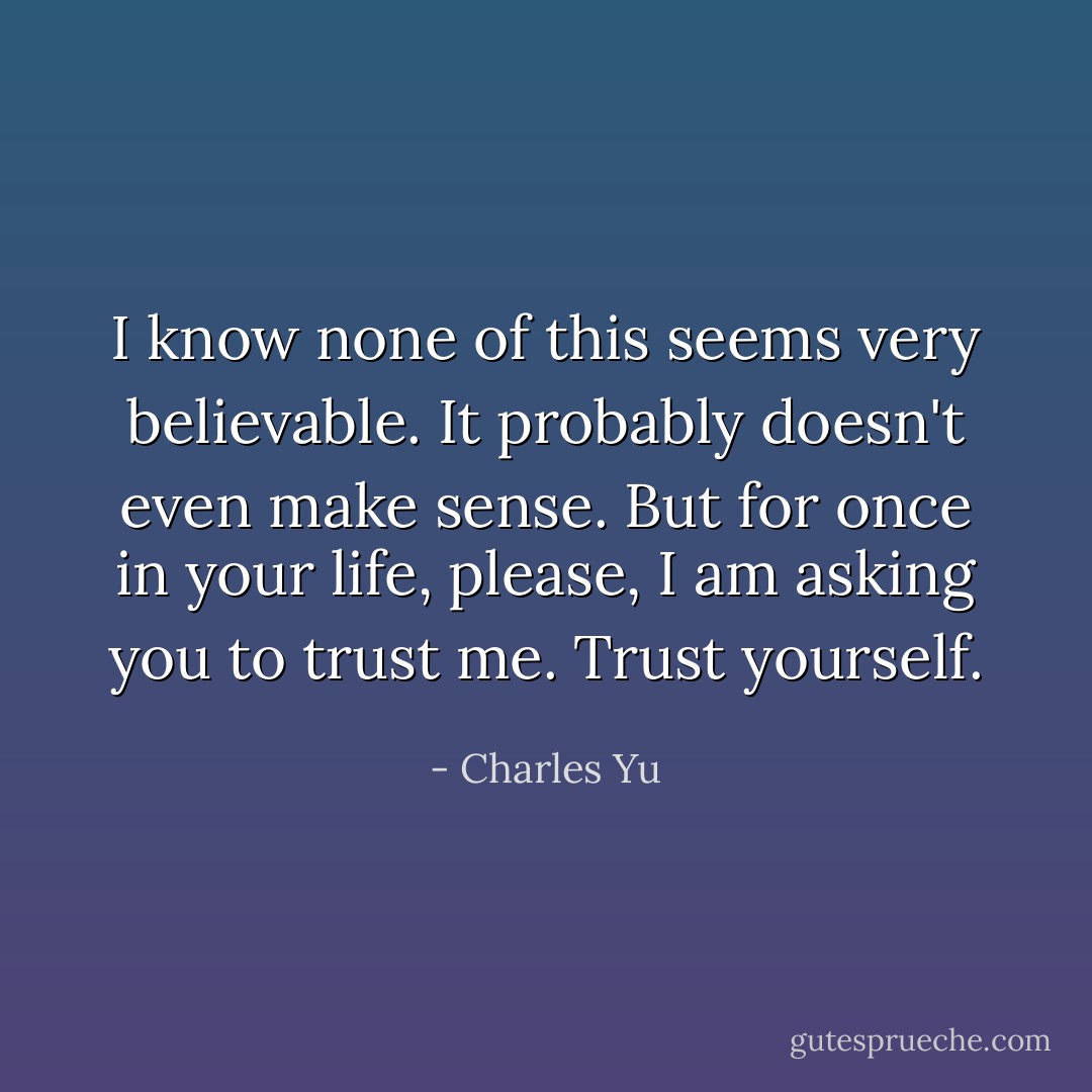 I know none of this seems very believable. It probably doesn't even make sense. But for once in your life, please, I am asking you to trust me. Trust yourself. - Charles Yu