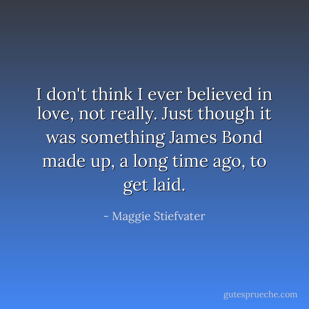 I don't think I ever believed in love, not really. Just though it was something James Bond made up, a long time ago, to get laid. - Maggie Stiefvater