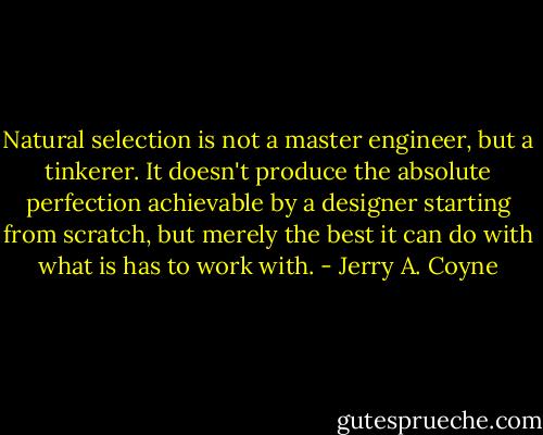 Natural selection is not a master engineer, but a tinkerer. It doesn't produce the absolute perfection achievable by a designer starting from scratch, but merely the best it can do with what is has to work with. - Jerry A. Coyne