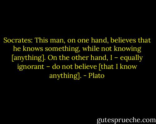 Socrates: This man, on one hand, believes that he knows something, while not knowing [anything]. On the other hand, I – equally ignorant – do not believe [that I know anything]. - Plato