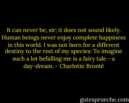 It can never be, sir; it does not sound likely. Human beings never enjoy complete happiness in this world. I was not born for a different destiny to the rest of my species: To imagine such a lot befalling me is a fairy tale - a day-dream. - Charlotte Brontë