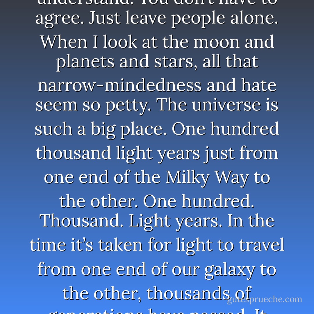 I’ll never understand why some people can’t just let others live their lives, you know,” Danial said. “You don’t have to understand. You don’t have to agree. Just leave people alone. When I look at the moon and planets and stars, all that narrow-mindedness and hate seem so petty. The universe is such a big place. One hundred thousand light years just from one end of the Milky Way to the other. One hundred. Thousand. Light years. In the time it’s taken for light to travel from one end of our galaxy to the other, thousands of generations have passed. It really makes you realize how small we are, doesn’t it? How short our time on earth is. - J.H. Trumble
