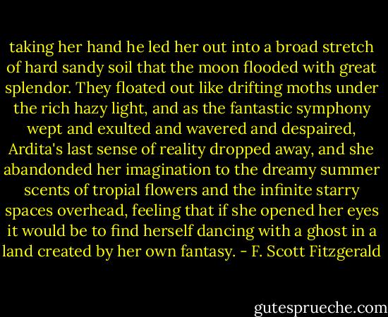taking her hand he led her out into a broad stretch of hard sandy soil that the moon flooded with great splendor. They floated out like drifting moths under the rich hazy light, and as the fantastic symphony wept and exulted and wavered and despaired, Ardita's last sense of reality dropped away, and she abandonded her imagination to the dreamy summer scents of tropial flowers and the infinite starry spaces overhead, feeling that if she opened her eyes it would be to find herself dancing with a ghost in a land created by her own fantasy. - F. Scott Fitzgerald