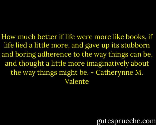 How much better if life were more like books, if life lied a little more, and gave up its stubborn and boring adherence to the way things can be, and thought a little more imaginatively about the way things might be. - Catherynne M. Valente