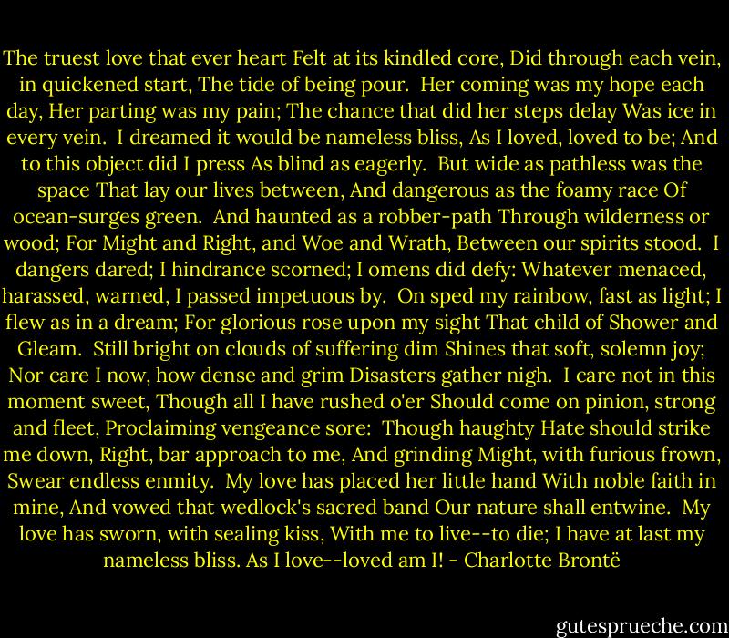 The truest love that ever heart<br />Felt at its kindled core,<br />Did through each vein, in quickened start,<br />The tide of being pour.<br /><br />Her coming was my hope each day,<br />Her parting was my pain;<br />The chance that did her steps delay<br />Was ice in every vein.<br /><br />I dreamed it would be nameless bliss,<br />As I loved, loved to be;<br />And to this object did I press<br />As blind as eagerly.<br /><br />But wide as pathless was the space<br />That lay our lives between,<br />And dangerous as the foamy race<br />Of ocean-surges green.<br /><br />And haunted as a robber-path<br />Through wilderness or wood;<br />For Might and Right, and Woe and Wrath,<br />Between our spirits stood.<br /><br />I dangers dared; I hindrance scorned;<br />I omens did defy:<br />Whatever menaced, harassed, warned,<br />I passed impetuous by.<br /><br />On sped my rainbow, fast as light;<br />I flew as in a dream;<br />For glorious rose upon my sight<br />That child of Shower and Gleam.<br /><br />Still bright on clouds of suffering dim<br />Shines that soft, solemn joy;<br />Nor care I now, how dense and grim<br />Disasters gather nigh.<br /><br />I care not in this moment sweet,<br />Though all I have rushed o'er<br />Should come on pinion, strong and fleet,<br />Proclaiming vengeance sore:<br /><br />Though haughty Hate should strike me down,<br />Right, bar approach to me,<br />And grinding Might, with furious frown,<br />Swear endless enmity.<br /><br />My love has placed her little hand<br />With noble faith in mine,<br />And vowed that wedlock's sacred band<br />Our nature shall entwine.<br /><br />My love has sworn, with sealing kiss,<br />With me to live--to die;<br />I have at last my nameless bliss.<br />As I love--loved am I! - Charlotte Brontë