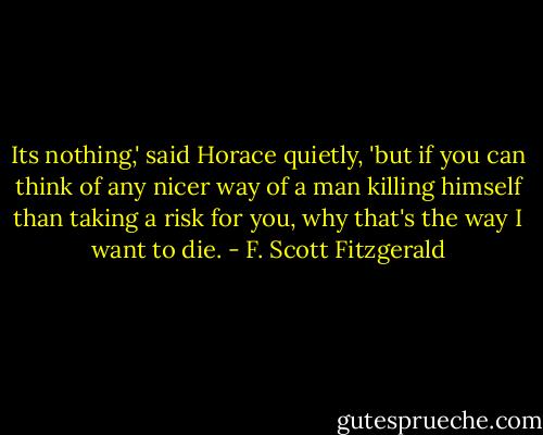 Its nothing,' said Horace quietly, 'but if you can think of any nicer way of a man killing himself than taking a risk for you, why that's the way I want to die. - F. Scott Fitzgerald
