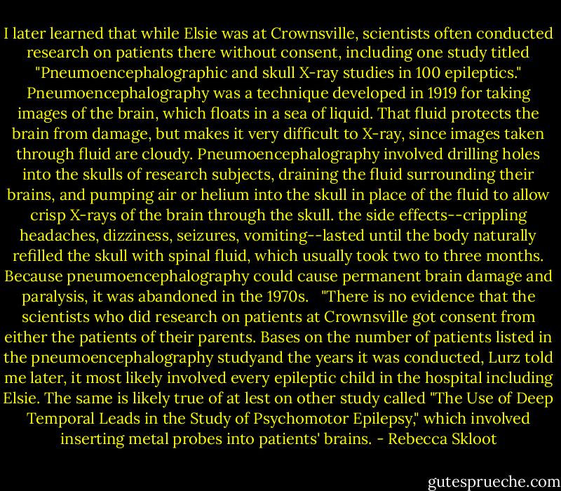 I later learned that while Elsie was at Crownsville, scientists often conducted research on patients there without consent, including one study titled "Pneumoencephalographic and skull X-ray studies in 100 epileptics." Pneumoencephalography was a technique developed in 1919 for taking images of the brain, which floats in a sea of liquid. That fluid protects the brain from damage, but makes it very difficult to X-ray, since images taken through fluid are cloudy. Pneumoencephalography involved drilling holes into the skulls of research subjects, draining the fluid surrounding their brains, and pumping air or helium into the skull in place of the fluid to allow crisp X-rays of the brain through the skull. the side effects--crippling headaches, dizziness, seizures, vomiting--lasted until the body naturally refilled the skull with spinal fluid, which usually took two to three months. Because pneumoencephalography could cause permanent brain damage and paralysis, it was abandoned in the 1970s. <br /><br />"There is no evidence that the scientists who did research on patients at Crownsville got consent from either the patients of their parents. Bases on the number of patients listed in the pneumoencephalography studyand the years it was conducted, Lurz told me later, it most likely involved every epileptic child in the hospital including Elsie. The same is likely true of at lest on other study called "The Use of Deep Temporal Leads in the Study of Psychomotor Epilepsy," which involved inserting metal probes into patients' brains. - Rebecca Skloot