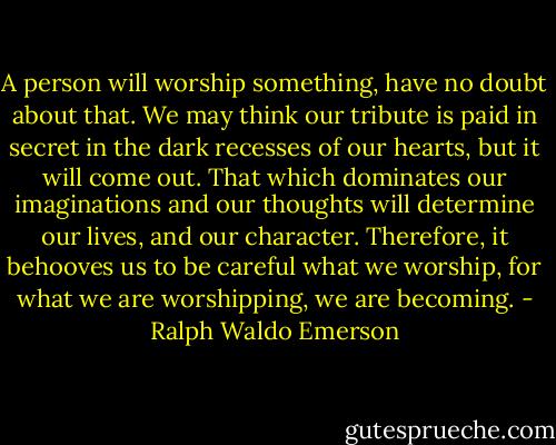 A person will worship something, have no doubt about that. We may think our tribute is paid in secret in the dark recesses of our hearts, but it will come out. That which dominates our imaginations and our thoughts will determine our lives, and our character. Therefore, it behooves us to be careful what we worship, for what we are worshipping, we are becoming. - Ralph Waldo Emerson