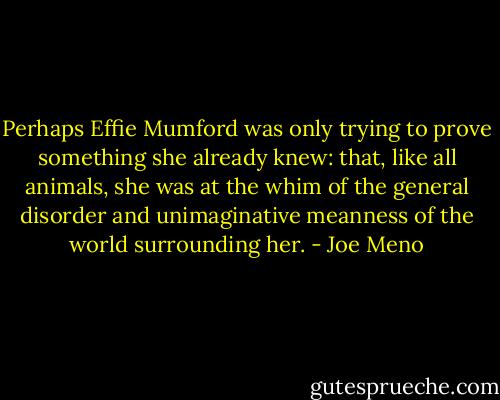 Perhaps Effie Mumford was only trying to prove something she already knew: that, like all animals, she was at the whim of the general disorder and unimaginative meanness of the world surrounding her. - Joe Meno