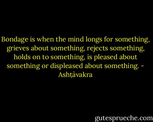 Bondage is when the mind longs for something, grieves about something, rejects something, holds on to something, is pleased about something or displeased about something. - Ashṭāvakra