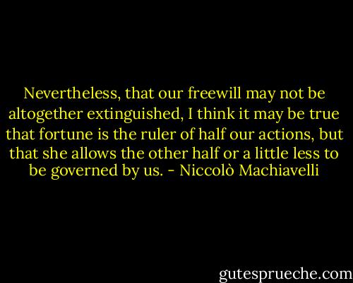 Nevertheless, that our freewill may not be altogether extinguished, I think it may be true that fortune is the ruler of half our actions, but that she allows the other half or a little less to be governed by us. - Niccolò Machiavelli