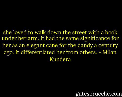 she loved to walk down the street with a book under her arm. It had the same significance for her as an elegant cane for the dandy a century ago. It differentiated her from others. - Milan Kundera