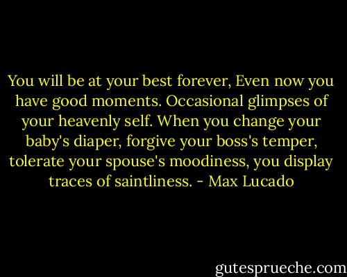 You will be at your best forever, Even now you have good moments. Occasional glimpses of your heavenly self. When you change your baby's diaper, forgive your boss's temper, tolerate your spouse's moodiness, you display traces of saintliness. - Max Lucado