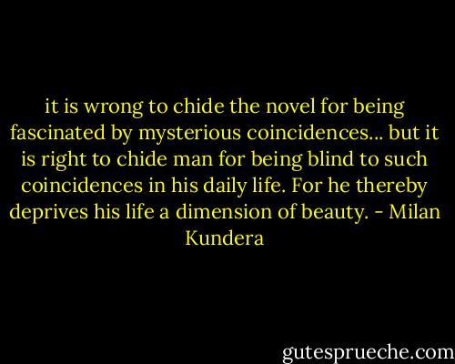 it is wrong to chide the novel for being fascinated by mysterious coincidences... but it is right to chide man for being blind to such coincidences in his daily life. For he thereby deprives his life a dimension of beauty. - Milan Kundera