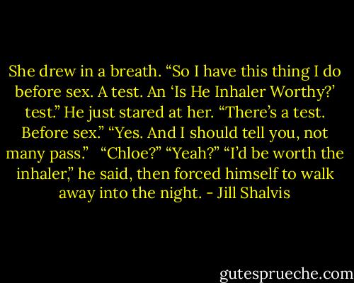 She drew in a breath. “So I have<br />this thing I do before sex. A test. An ‘Is He Inhaler Worthy?’<br />test.”<br />He just stared at her. “There’s a test. Before sex.”<br />“Yes. And I should tell you, not many pass.”<br /><br /><br />“Chloe?”<br />“Yeah?”<br />“I’d be worth the inhaler,” he said, then forced himself to walk away into the night. - Jill Shalvis