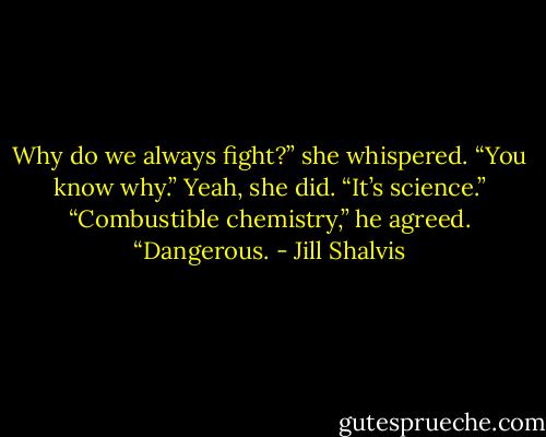 Why do we always fight?” she whispered.<br />“You know why.” Yeah, she did. “It’s science.” “Combustible chemistry,” he agreed. “Dangerous. - Jill Shalvis