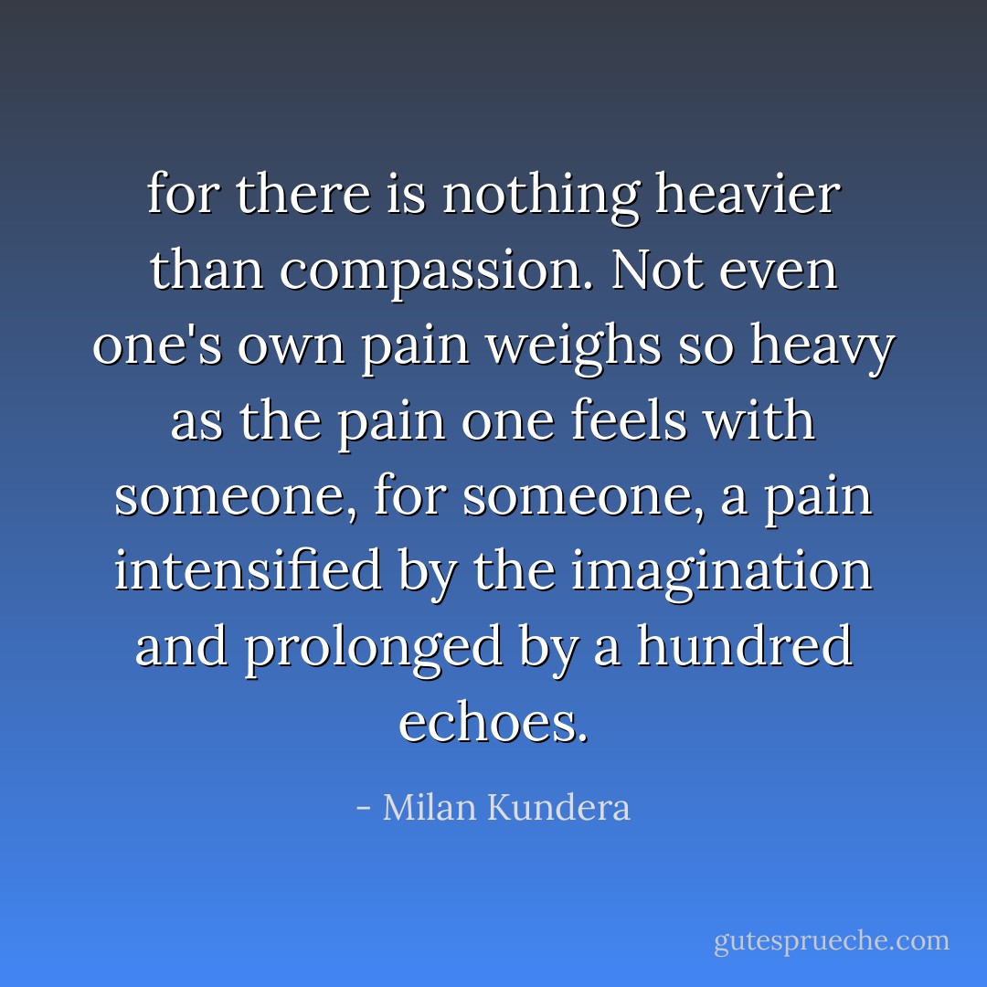 for there is nothing heavier than compassion. Not even one's own pain weighs so heavy as the pain one feels with someone, for someone, a pain intensified by the imagination and prolonged by a hundred echoes. - Milan Kundera