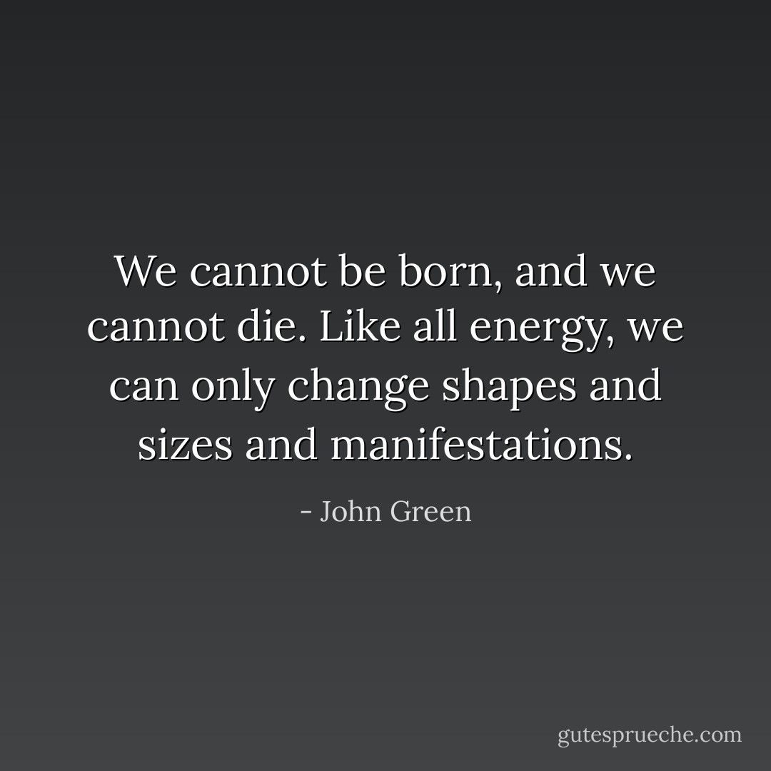 We cannot be born, and we cannot die. Like all energy, we can only change shapes and sizes and manifestations. - John Green