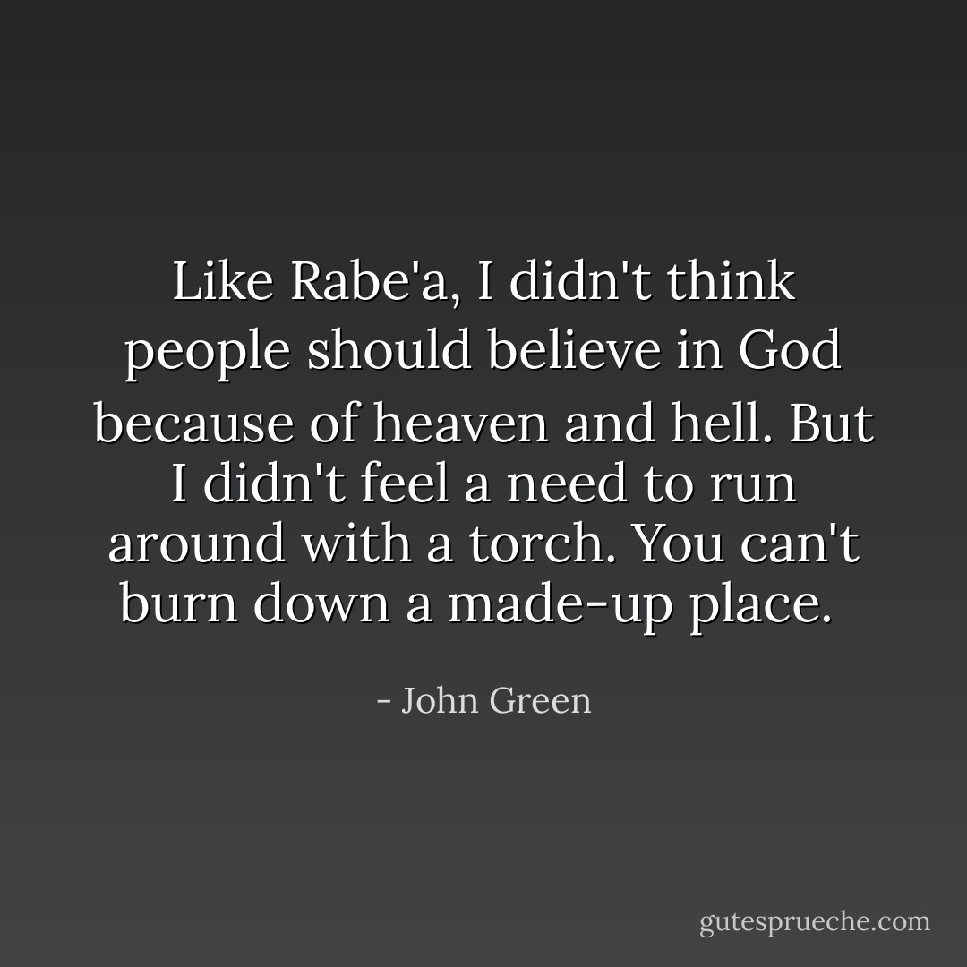 Like Rabe'a, I didn't think people should believe in God because of heaven and hell. But I didn't feel a need to run around with a torch. You can't burn down a made-up place.  - John Green