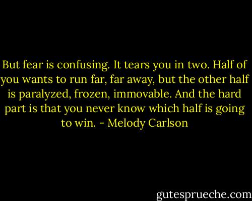 But fear is confusing. It tears you in two. Half of you wants to run far, far away, but the other half is paralyzed, frozen, immovable. And the hard part is that you never know which half is going to win. - Melody Carlson