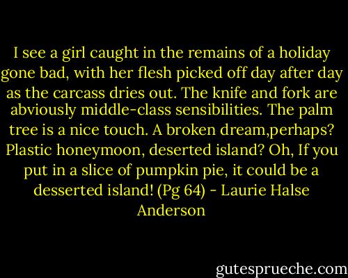 I see a girl caught in the remains of a holiday gone bad, with her flesh picked off day after day as the carcass dries out. The knife and fork are abviously middle-class sensibilities. The palm tree is a nice touch. A broken dream,perhaps? Plastic honeymoon, deserted island? Oh, If you put in a slice of pumpkin pie, it could be a desserted island! (Pg 64) - Laurie Halse Anderson