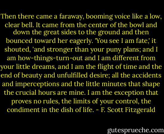 Then there came a faraway, booming voice like a low, clear bell. It came from the center of the bowl and down the great sides to the ground and then bounced toward her eagerly. 'You see I am fate,' it shouted, 'and stronger than your puny plans; and I am how-things-turn-out and I am different from your little dreams, and I am the flight of time and the end of beauty and unfulfilled desire; all the accidents and imperceptions and the little minutes that shape the crucial hours are mine. I am the exception that proves no rules, the limits of your control, the condiment in the dish of life. - F. Scott Fitzgerald