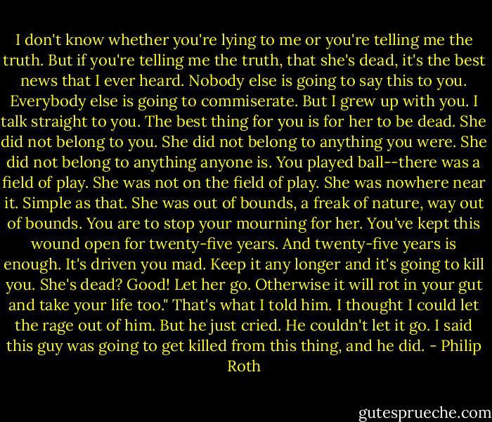 I don't know whether you're lying to me or you're telling me the truth. But if you're telling me the truth, that she's dead, it's the best news that I ever heard. Nobody else is going to say this to you. Everybody else is going to commiserate. But I grew up with you. I talk straight to you. The best thing for you is for her to be dead. She did not belong to you. She did not belong to anything you were. She did not belong to anything anyone is. You played ball--there was a field of play. She was not on the field of play. She was nowhere near it. Simple as that. She was out of bounds, a freak of nature, way out of bounds. You are to stop your mourning for her. You've kept this wound open for twenty-five years. And twenty-five years is enough. It's driven you mad. Keep it any longer and it's going to kill you. She's dead? Good! Let her go. Otherwise it will rot in your gut and take your life too." That's what I told him. I thought I could let the rage out of him. But he just cried. He couldn't let it go. I said this guy was going to get killed from this thing, and he did. - Philip Roth