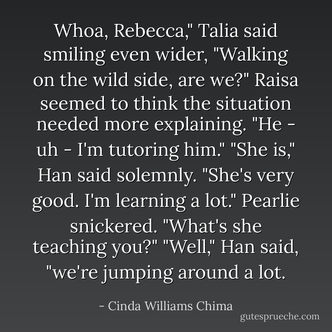 Whoa, Rebecca," Talia said smiling even wider, "Walking on the wild side, are we?"<br />Raisa seemed to think the situation needed more explaining. "He - uh - I'm tutoring him."<br />"She is," Han said solemnly. "She's very good. I'm learning a lot."<br />Pearlie snickered. "What's she teaching you?"<br />"Well," Han said, "we're jumping around a lot. - Cinda Williams Chima