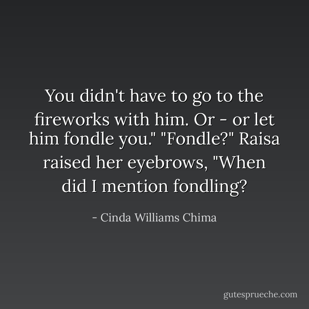 You didn't have to go to the fireworks with him. Or - or let him fondle you."<br />"Fondle?" Raisa raised her eyebrows, "When did I mention fondling? - Cinda Williams Chima
