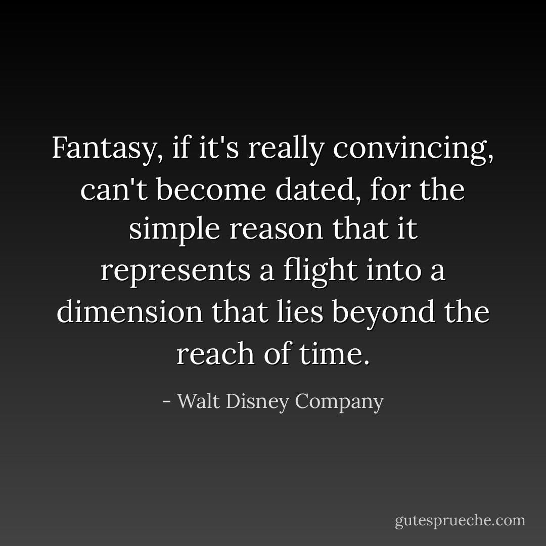Fantasy, if it's really convincing, can't become dated, for the simple reason that it represents a flight into a dimension that lies beyond the reach of time. - Walt Disney Company