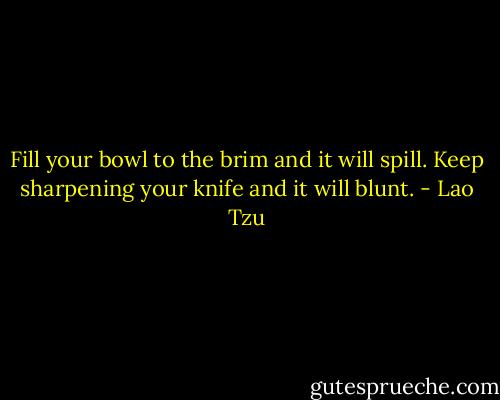 Fill your bowl to the brim and it will spill. Keep sharpening your knife and it will blunt. - Lao Tzu