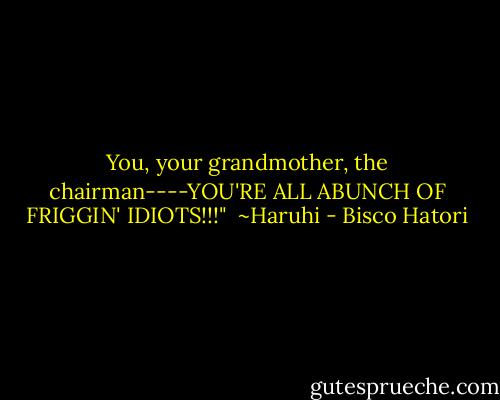 You, your grandmother, the chairman----YOU'RE ALL ABUNCH OF FRIGGIN' IDIOTS!!!"<br /><br />~Haruhi - Bisco Hatori