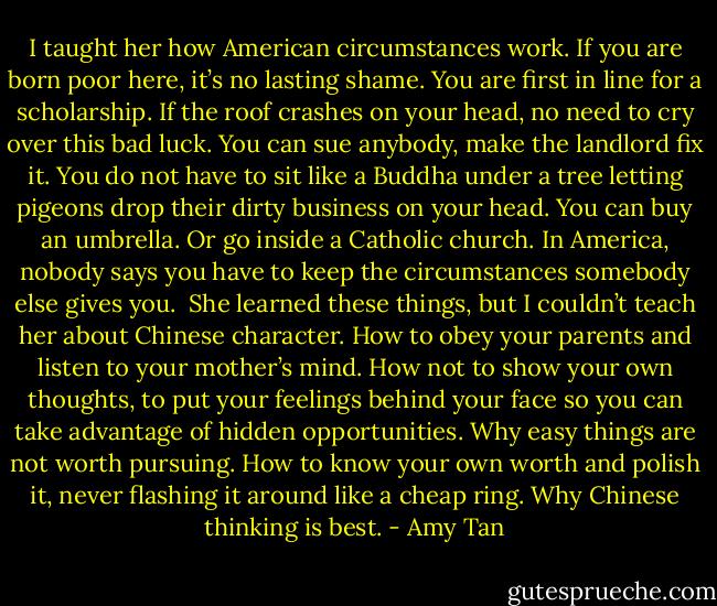 I taught her how American circumstances work. If you are born poor here, it’s no lasting shame. You are first in line for a scholarship. If the roof crashes on your head, no need to cry over this bad luck. You can sue anybody, make the landlord fix it. You do not have to sit like a Buddha under a tree letting pigeons drop their dirty business on your head. You can buy an umbrella. Or go inside a Catholic church. In America, nobody says you have to keep the circumstances somebody else gives you.<br /><br />She learned these things, but I couldn’t teach her about Chinese character. How to obey your parents and listen to your mother’s mind. How not to show your own thoughts, to put your feelings behind your face so you can take advantage of hidden opportunities. Why easy things are not worth pursuing. How to know your own worth and polish it, never flashing it around like a cheap ring. Why Chinese thinking is best. - Amy Tan