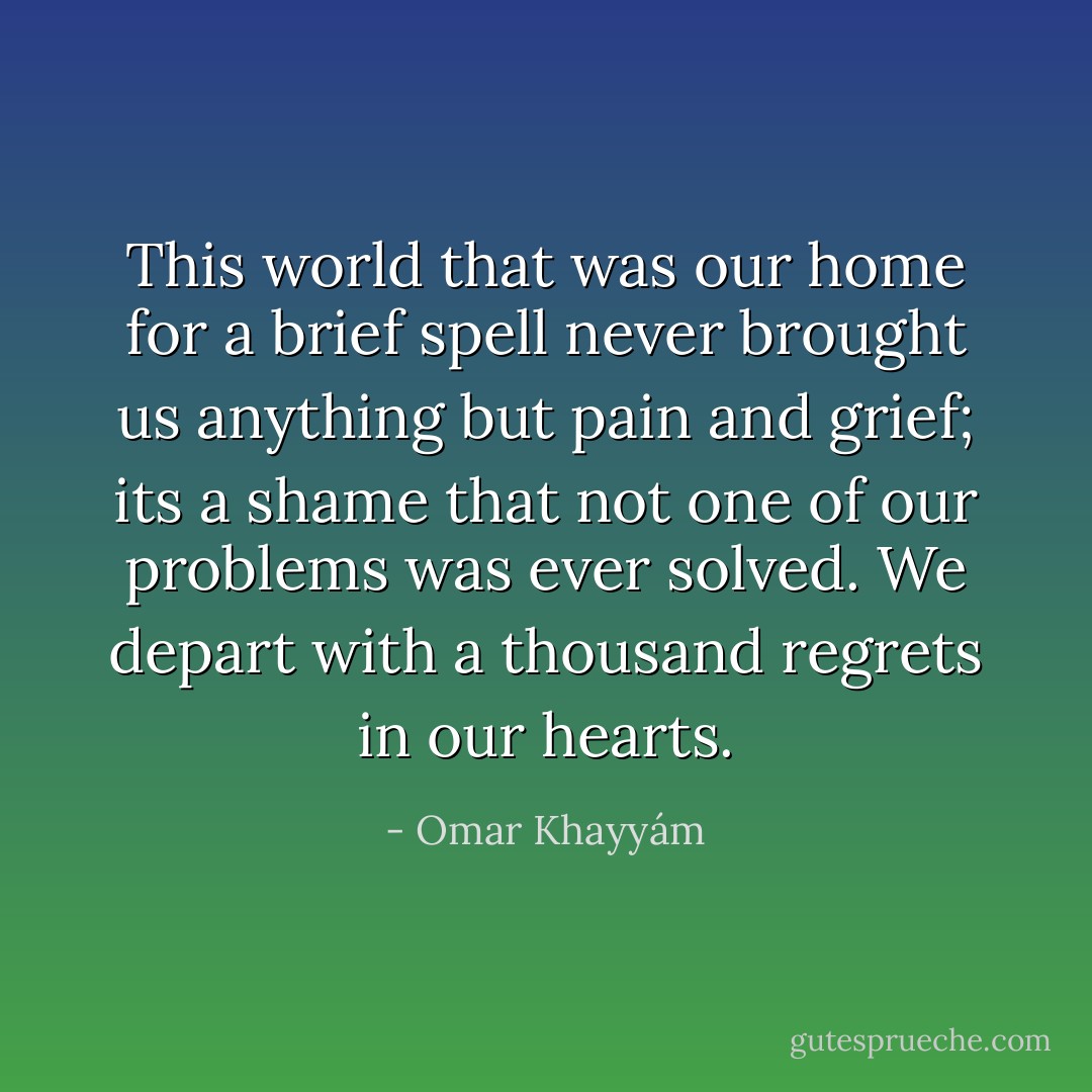 This world<br />that was our home<br />for a brief spell<br />never brought us anything<br />but pain and grief;<br />its a shame that not one of our problems<br />was ever solved.<br />We depart<br />with a thousand regrets<br />in our hearts. - Omar Khayyám