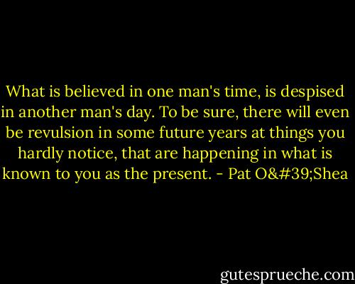 What is believed in one man's time, is despised in another man's day. To be sure, there will even be revulsion in some future years at things you hardly notice, that are happening in what is known to you as the present. - Pat O'Shea