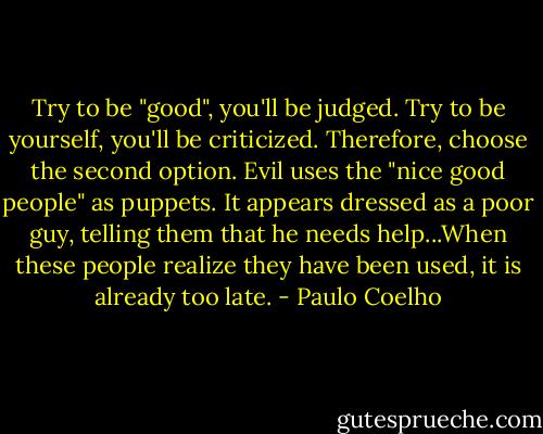 Try to be "good", you'll be judged. Try to be yourself, you'll be criticized. Therefore, choose the second option. Evil uses the "nice good people" as puppets. It appears dressed as a poor guy, telling them that he needs help...When these people realize they have been used, it is already too late. - Paulo Coelho
