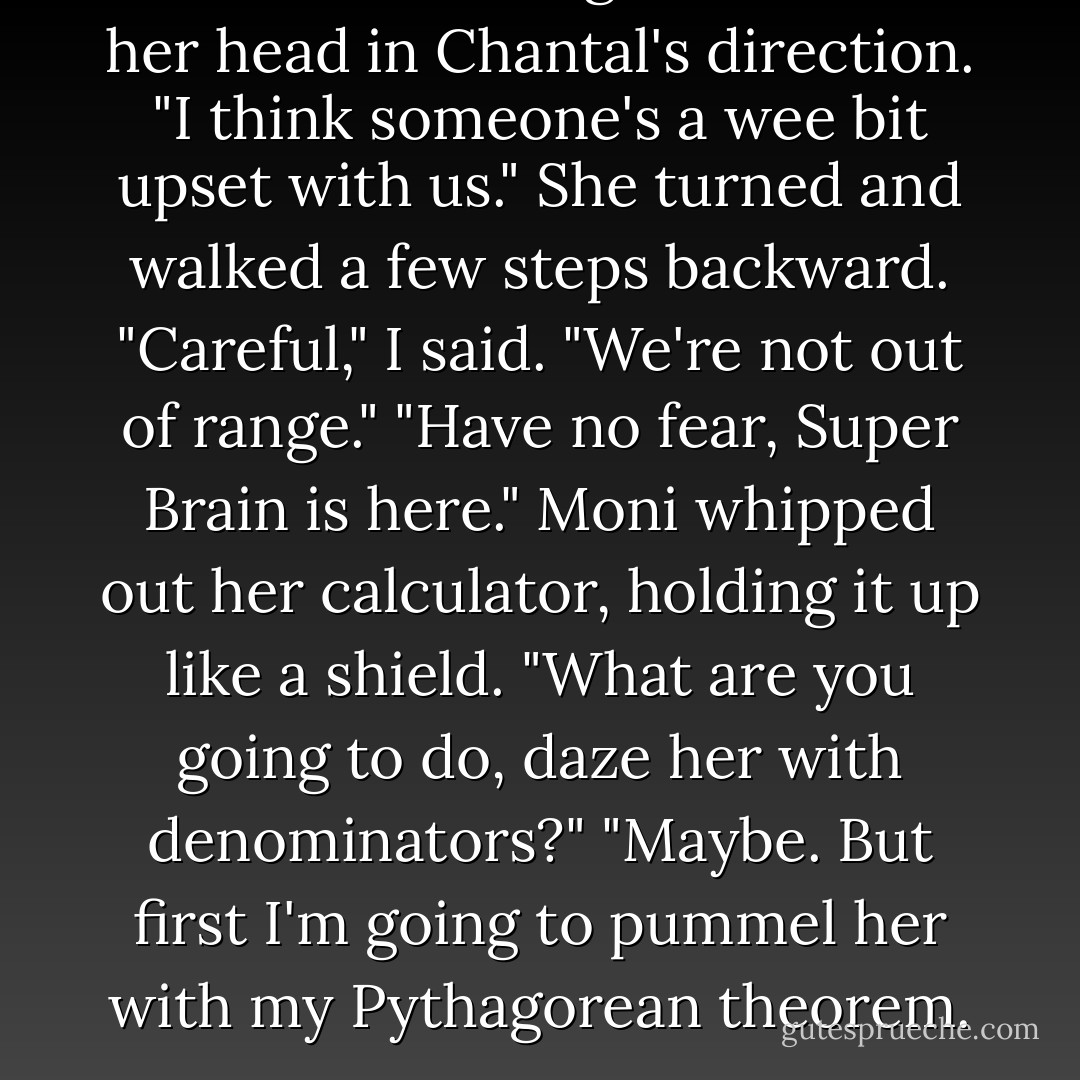 Uh-oh," Moni sang, and nodded her head in Chantal's direction. "I think someone's a wee bit upset with us." She turned and walked a few steps backward.<br />"Careful," I said. "We're not out of range."<br />"Have no fear, Super Brain is here." Moni whipped out her calculator, holding it up like a shield.<br />"What are you going to do, daze her with denominators?"<br />"Maybe. But first I'm going to pummel her with my Pythagorean theorem. - Charity Tahmaseb